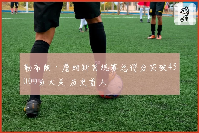 勒布朗·詹姆斯常规赛总得分突破45000分大关 历史首人