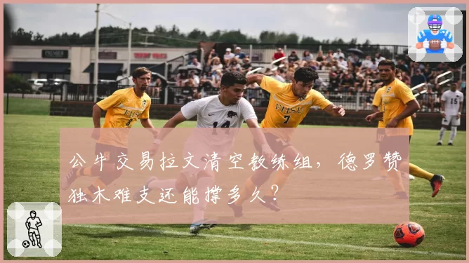 公牛交易拉文清空教练组,德罗赞独木难支还能撑多久?