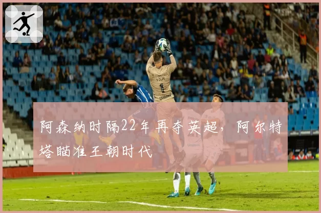 阿森纳时隔22年再夺英超,阿尔特塔瞄准王朝时代