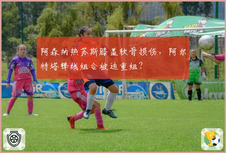 阿森纳热苏斯膝盖软骨损伤，阿尔特塔锋线组合被迫重组？