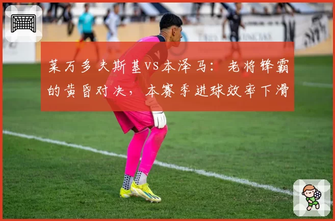 莱万多夫斯基vs本泽马：老将锋霸的黄昏对决，本赛季进球效率下滑幅度分析